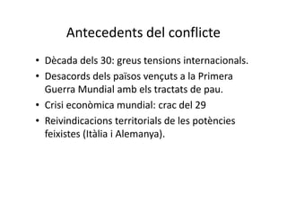 Antecedents del conflicte
• Dècada dels 30: greus tensions internacionals.
• Desacords dels països vençuts a la Primera
Guerra Mundial amb els tractats de pau.
• Crisi econòmica mundial: crac del 29
• Reivindicacions territorials de les potències
feixistes (Itàlia i Alemanya).
 