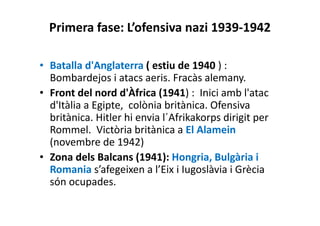 Primera fase: L’ofensiva nazi 1939-1942
• Batalla d'Anglaterra ( estiu de 1940 ) :
Bombardejos i atacs aeris. Fracàs alemany.
• Front del nord d'Àfrica (1941) : Inici amb l'atac
d'Itàlia a Egipte, colònia britànica. Ofensiva
britànica. Hitler hi envia l´Afrikakorps dirigit per
Rommel. Victòria britànica a El Alamein
(novembre de 1942)
• Zona dels Balcans (1941): Hongria, Bulgària i
Romania s’afegeixen a l’Eix i Iugoslàvia i Grècia
són ocupades.
 