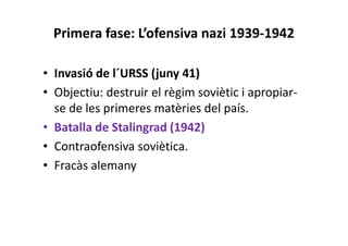 Primera fase: L’ofensiva nazi 1939-1942
• Invasió de l´URSS (juny 41)
• Objectiu: destruir el règim soviètic i apropiar-
se de les primeres matèries del país.
• Batalla de Stalingrad (1942)
• Contraofensiva soviètica.
• Fracàs alemany
 