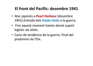 El front del Pacífic: desembre 1941
• Atac japonès a Pearl Harbour (desembre
1941).Entrada dels Estats Units a la guerra.
• Fins aquest moment havien donat suport
logístic als aliats.
• Canvi de tendència de la guerra. Final del
predomini de l‘Eix.
 