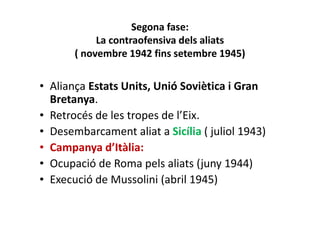 Segona fase:
La contraofensiva dels aliats
( novembre 1942 fins setembre 1945)
• Aliança Estats Units, Unió Soviètica i Gran
Bretanya.
• Retrocés de les tropes de l’Eix.
• Desembarcament aliat a Sicília ( juliol 1943)
• Campanya d’Itàlia:
• Ocupació de Roma pels aliats (juny 1944)
• Execució de Mussolini (abril 1945)
 