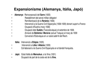 Expansionisme (Alemanya, Itàlia, Japó)
• Alemanya: Reincorporació del Sarre (1935)
• Restabliment del servei militar obligatori
• Remilitarització de la Renània (1936)
• Intervenció a la Guerra Civil Espanyola (1936-1939) donant suport a Franco
• Ocupació d'Àustria (març 1938)
• Ocupació dels Sudets (Txecoslovàquia) el setembre de 1938.
• Annexió de Bohèmia i Moràvia (actual Txèquia) el març de 1939
• Conversió d'Eslovàquia en un estat satèl·lit del Reich.
Itàlia: Intervenció a Etiòpia (1935)
• Intervenció a Líbia i Albània (1939)
• Col·laboració a la Guerra Civil Espanyola en el bàndol franquista.
• Japó: Estat titella de Manxukuo, a la Xina (1931)
• Ocupació de part de la costa est de la Xina.
 