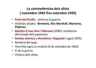 La contraofensiva dels aliats
( novembre 1942 fins setembre 1945)
• Front del Pacífic: continua la guerra.
• Victòries aliades: Birmània, Illes Marshall, Marianes,
Filipines.
• Batalles d´Iwo Jima i Okinawa (1945): resistència
aferrissada dels japonesos.
• Bomba atòmica a Hiroshima i Nagasaki ( agost 1945)
• Rendició del Japó.
• Hiro-Hito signa la rendició (2 de setembre de 1945)
• Fi de la guerra.
• Victòria dels aliats.
 