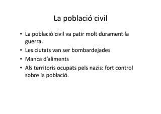 La població civil
• La població civil va patir molt durament la
guerra.
• Les ciutats van ser bombardejades
• Manca d’aliments
• Als territoris ocupats pels nazis: fort control
sobre la població.
 