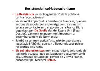 Resistència i col·laboracionisme
• La Resistència va ser l’organització de la població
contra l’ocupació nazi.
• Va ser molt important la Resistència Francesa, que feia
accions de sabotatge i espionatge contra els nazis i
estava en contacte amb el govern de la França Lliure
organitzat per De Gaulle des del Regne Unit (llegir
Dossier). Van tenir un paper molt important al
desembarcament de Normandia.
• També va ser molt activa l’actuació dels partisans a
Iugoslàvia i Albània, que van alliberar els seus països
respectius dels nazis.
• Els col·laboracionistes eren els partidaris dels nazis als
territoris ocupats i que col·laboraven activament amb
ells. Destaca l’actuació del govern de Vichy a França,
encapçalat pel Mariscal Pétain.
 