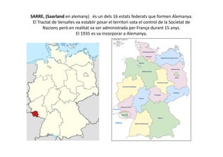 SARRE, (Saarland en alemany) és un dels 16 estats federats que formen Alemanya.
El Tractat de Versalles va establir posar el territori sota el control de la Societat de
Nacions però en realitat va ser administrada per França durant 15 anys.
El 1935 es va incorporar a Alemanya.
 