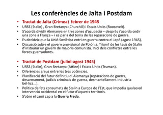 Les conferències de Jalta i Postdam
• Tractat de Jalta (Crimea) febrer de 1945
• URSS (Stalin) , Gran Bretanya (Churchill) i Estats Units (Roosevelt).
• S’acorda dividir Alemanya en tres zones d’ocupació – després s’acorda cedir
una zona a França – i es parla del tema de les reparacions de guerra.
• Es decideix que la Unió Soviètica entri en guerra contra el Japó (agost 1945).
• Discussió sobre el govern provisional de Polònia. Triomf de les tesis de Stalin
d’instaurar un govern de majoria comunista. Inici dels conflictes entre les
forces guanyadores.
• Tractat de Postdam (juliol-agost 1945)
• URSS (Stalin), Gran Bretanya (Attlee) i Estats Units (Truman).
• Diferències greus entre les tres potències.
• Planificació del futur definitiu d’ Alemanya (reparacions de guerra,
desarmament, judicis criminals de guerra, desmantellament industria
bèl·lica...).
• Política de fets consumats de Stalin a Europa de l‘Est, que impedia qualsevol
intervenció occidental en el futur d’aquests territoris.
• S’obre el camí cap a la Guerra Freda.
 