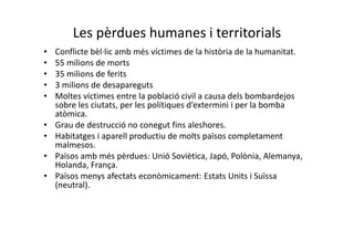 Les pèrdues humanes i territorials
• Conflicte bèl·lic amb més víctimes de la història de la humanitat.
• 55 milions de morts
• 35 milions de ferits
• 3 milions de desapareguts
• Moltes víctimes entre la població civil a causa dels bombardejos
sobre les ciutats, per les polítiques d’extermini i per la bomba
atòmica.
• Grau de destrucció no conegut fins aleshores.
• Habitatges i aparell productiu de molts països completament
malmesos.
• Països amb més pèrdues: Unió Soviètica, Japó, Polònia, Alemanya,
Holanda, França.
• Països menys afectats econòmicament: Estats Units i Suïssa
(neutral).
 
