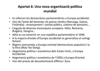 Apartat 6: Una nova organització política
mundial
• Es reforcen les democràcies parlamentàries a Europa occidental.
• Inici de l’estat del benestar als països nòrdics (Noruega, Suècia,
Finlàndia) : ensenyament i sanitat públics, sistema de pensions...
• Caiguda de diverses monarquies europees: Itàlia, Romania,
Bulgària, Hongria...
• Itàlia es va convertir en una república parlamentària el 1946.
• A la majoria d’estats d’Europa occidental es generalitza el sufragi
femení.
• Règims comunistes a Europa oriental (democràcies populars) i la
la Xina (Mao Tse Dong).
• Hegemonia política i econòmica dels Estats Units, a Europa
Occidental.
• Hegemonia política i econòmica de l’URSS a Europa Oriental.
• Inici del procés de descolonització d’Àfrica i Àsia.
 