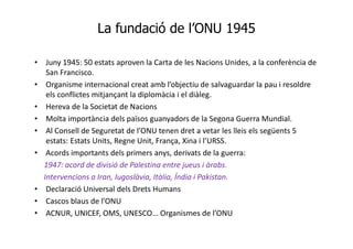 La fundació de l’ONU 1945
• Juny 1945: 50 estats aproven la Carta de les Nacions Unides, a la conferència de
San Francisco.
• Organisme internacional creat amb l’objectiu de salvaguardar la pau i resoldre
els conflictes mitjançant la diplomàcia i el diàleg.
• Hereva de la Societat de Nacions
• Molta importància dels països guanyadors de la Segona Guerra Mundial.
• Al Consell de Seguretat de l’ONU tenen dret a vetar les lleis els següents 5
estats: Estats Units, Regne Unit, França, Xina i l’URSS.
• Acords importants dels primers anys, derivats de la guerra:
1947: acord de divisió de Palestina entre jueus i àrabs.
Intervencions a Iran, Iugoslàvia, Itàlia, Índia i Pakistan.
• Declaració Universal dels Drets Humans
• Cascos blaus de l’ONU
• ACNUR, UNICEF, OMS, UNESCO... Organismes de l’ONU
 