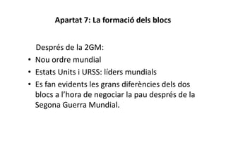 Apartat 7: La formació dels blocs
Després de la 2GM:
• Nou ordre mundial
• Estats Units i URSS: líders mundials
• Es fan evidents les grans diferències dels dos
blocs a l’hora de negociar la pau després de la
Segona Guerra Mundial.
 