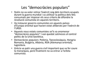 Les “democràcies populars”
• Stalin no va voler retirar l’exèrcit roig dels territoris ocupats
durant la guerra mundial i va utilitzar la política dels fets
consumats per imposar els seus criteris de difondre la
revolució comunista en aquests territoris.
• Va instaurar governs comunistes en aquests països
d’Europa oriental que havien estat alliberats per l’exèrcit de
l’URSS.
• Aquests nous estats comunistes se’ls va anomenar
“democràcies populars” i van quedat sotmesos al control
polític de la Unió Soviètica.
• Democràcies populars: Polònia, Txecoslovàquia, Hongria
Romania, Bulgària, Albània, RDA (Alemanya oriental),
Iugoslàvia.
• Grècia va patir una guerra civil important que va fer caure
la monarquia, però finalment no va entrar a l’orbita
comunista.
 