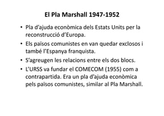 El Pla Marshall 1947-1952
• Pla d’ajuda econòmica dels Estats Units per la
reconstrucció d’Europa.
• Els països comunistes en van quedar exclosos i
també l’Espanya franquista.
• S’agreugen les relacions entre els dos blocs.
• L’URSS va fundar el COMECOM (1955) com a
contrapartida. Era un pla d’ajuda econòmica
pels països comunistes, similar al Pla Marshall.
 