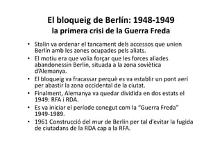 El bloqueig de Berlín: 1948-1949
la primera crisi de la Guerra Freda
• Stalin va ordenar el tancament dels accessos que unien
Berlín amb les zones ocupades pels aliats.
• El motiu era que volia forçar que les forces aliades
abandonessin Berlín, situada a la zona soviètica
d’Alemanya.
• El bloqueig va fracassar perquè es va establir un pont aeri
per abastir la zona occidental de la ciutat.
• Finalment, Alemanya va quedar dividida en dos estats el
1949: RFA i RDA.
• Es va iniciar el període conegut com la “Guerra Freda”
1949-1989.
• 1961 Construcció del mur de Berlin per tal d’evitar la fugida
de ciutadans de la RDA cap a la RFA.
 
