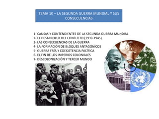 TEMA 10 – LA SEGUNDA GUERRA MUNDIAL Y SUS
CONSECUENCIAS
1- CAUSAS Y CONTENDIENTES DE LA SEGUNDA GUERRA MUNDIAL
2- EL DESARROLLO DEL CONFLICTO (1939-1945)
3- LAS CONSECUENCIAS DE LA GUERRA
4- LA FORMACIÓN DE BLOQUES ANTAGÓNICOS
5- GUERRA FRÍA Y COEXISTENCIA PACÍFICA
6- EL FIN DE LOS IMPERIOS COLONIALES
7- DESCOLONIZACIÓN Y TERCER MUNDO
 