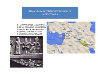 TEMA 10 – LAS CIVILIZACIONES FLUVIALES.
                         MESOPOTAMIA



1 – LA APARICIÓN DE LA ESCRITURA
2- DE LAS CIUDADES A LOS IMPERIOS
3- LA HISTORIA DE MESOPOTAMIA
4- LA POBLACIÓN Y EL TRABAJO
5- LA CULTURA MESOPOTÁMICA
 