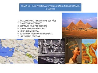 TEMA 10 – LAS PRIMERAS CIVILIZACIONES: MESOPOTAMIA
Y EGIPTO
1- MESOPOTAMIA, TIERRA ENTRE DOS RÍOS
2- EL ARTE MESOPOTÁMICO
3- EGIPTO, EL NILO Y EL DESIERTO
4- EL EGIPTO DE LOS FARAONES
5- LA RELIGIÓN EGIPCIA
6- EL TEMPLO, MORADA DE LOS DIOSES
7- LAS TUMBAS EGIPCIAS
 