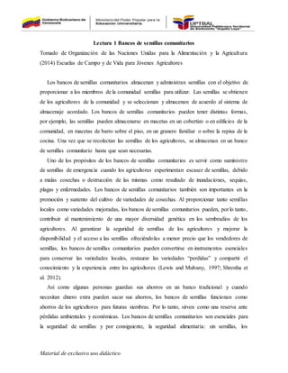 Material de exclusivo uso didáctico
Lectura 1 Bancos de semillas comunitarios
Tomado de Organización de las Naciones Unidas para la Alimentación y la Agricultura
(2014) Escuelas de Campo y de Vida para Jóvenes Agricultores
Los bancos de semillas comunitarios almacenan y administran semillas con el objetivo de
proporcionar a los miembros de la comunidad semillas para utilizar. Las semillas se obtienen
de los agricultores de la comunidad y se seleccionan y almacenan de acuerdo al sistema de
almacenaje acordado. Los bancos de semillas comunitarios pueden tener distintas formas,
por ejemplo, las semillas pueden almacenarse en macetas en un cobertizo o en edificios de la
comunidad, en macetas de barro sobre el piso, en un granero familiar o sobre la repisa de la
cocina. Una vez que se recolectan las semillas de los agricultores, se almacenan en un banco
de semillas comunitario hasta que sean necesarias.
Uno de los propósitos de los bancos de semillas comunitarios es servir como suministro
de semillas de emergencia cuando los agricultores experimentan escasez de semillas, debido
a malas cosechas o destrucción de las mismas como resultado de inundaciones, sequías,
plagas y enfermedades. Los bancos de semillas comunitarios también son importantes en la
promoción y sustento del cultivo de variedades de cosechas. Al proporcionar tanto semillas
locales como variedades mejoradas, los bancos de semillas comunitarios pueden, por lo tanto,
contribuir al mantenimiento de una mayor diversidad genética en los sembradíos de los
agricultores. Al garantizar la seguridad de semillas de los agricultores y mejorar la
disponibilidad y el acceso a las semillas ofreciéndolas a menor precio que los vendedores de
semillas, los bancos de semillas comunitarios pueden convertirse en instrumentos esenciales
para conservar las variedades locales, restaurar las variedades “perdidas” y compartir el
conocimiento y la experiencia entre los agricultores (Lewis and Mulvany, 1997; Shrestha et
al. 2012).
Así como algunas personas guardan sus ahorros en un banco tradicional y cuando
necesitan dinero extra pueden sacar sus ahorros, los bancos de semillas funcionan como
ahorros de los agricultores para futuras siembras. Por lo tanto, sirven como una reserva ante
pérdidas ambientales y económicas. Los bancos de semillas comunitarios son esenciales para
la seguridad de semillas y por consiguiente, la seguridad alimentaria: sin semillas, los
 