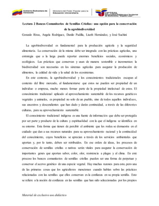 Material de exclusivo uso didáctico
Lectura 2 Bancos Comunitarios de Semillas Criollas: una opción para la conservación
de la agrobiodiversidad
Gonzalo Rivas, Angela Rodríguez, Danilo Padilla, Liseth Hernández, y José Suchini
La agrobiodiversidad es fundamental para la producción agrícola y la seguridad
alimentaria. La conservación de la misma debe ser integrada con las prácticas agrícolas, una
estrategia que a la larga puede reportar enormes beneficios sociales, económicos y
ecológicos. Las prácticas que conservan y usan de manera sostenible e incrementan la
biodiversidad son necesarias en los sistemas agrícolas para asegurar la producción de
alimentos, la calidad de vida y la salud de los ecosistemas.
En este contexto, la agrobiodiversidad y los conocimientos tradicionales escapan al
contexto del libre mercado, al fundamentarse que estos no pueden ser propiedad de un
individuo o empresa, mucho menos formar parte de la propiedad intelectual de estos. El
conocimiento tradicional aplicado al aprovechamiento sustentable de los recursos genéticos
vegetales y animales, es propiedad no solo de un pueblo, sino de todos aquellos individuos,
sus ancestros y descendientes que han dado y darán continuidad, a través de las diferentes
culturas, para su aprovechamiento sustentable.
El conocimiento tradicional indígena es una fuente de información que debe ser protegida
por ser parte y producto de la cultura y espiritualidad con la que el indígena se identifica en
su entorno. Esta forma que tienen de percibir el ambiente que les rodea se demuestra en el
cuidado que dan a sus recursos naturales para su aprovechamiento racional y la continuidad
del conocimiento, cuyos beneficios se aprecian a través de los servicios ambientales que
aportan y, por lo tanto, deben ser retribuidos. En ese orden de ideas, los procesos de
conservación de semillas criollas o nativas serán vitales para asegurar la conservación de
importantes genes que aportan sabor, color, olor, resistencia a plagas y al clima. En este
proceso los bancos comunitarios de semillas criollas pueden ser una forma de perpetuar y
conservar el acervo genético de una especie vegetal. Hay muchas razones para esto, pero una
de las primeras cosas que los agricultores mencionan cuando hablan sobre las prácticas
relacionadas con las semillas que ellos conservan es la confianza en su propia semilla. Esto
se refiere a la noción de confianza en las semillas que han sido seleccionadas por los propios
 