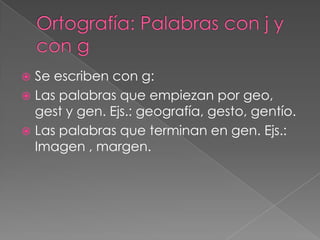  Se escriben con g:
 Las palabras que empiezan por geo,
  gest y gen. Ejs.: geografía, gesto, gentío.
 Las palabras que terminan en gen. Ejs.:
  Imagen , margen.
 