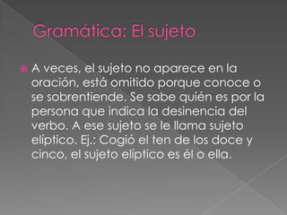    A veces, el sujeto no aparece en la
    oración, está omitido porque conoce o
    se sobrentiende. Se sabe quién es por la
    persona que indica la desinencia del
    verbo. A ese sujeto se le llama sujeto
    elíptico. Ej.: Cogió el ten de los doce y
    cinco, el sujeto elíptico es él o ella.
 