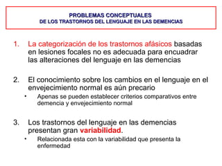 PROBLEMAS CONCEPTUALESPROBLEMAS CONCEPTUALES
DE LOS TRASTORNOS DEL LENGUAJE EN LAS DEMENCIASDE LOS TRASTORNOS DEL LENGUAJE EN LAS DEMENCIAS
1. La categorización de los trastornos afásicos basadas
en lesiones focales no es adecuada para encuadrar
las alteraciones del lenguaje en las demencias
2. El conocimiento sobre los cambios en el lenguaje en el
envejecimiento normal es aún precario
• Apenas se pueden establecer criterios comparativos entre
demencia y envejecimiento normal
3. Los trastornos del lenguaje en las demencias
presentan gran variabilidad.
• Relacionada esta con la variabilidad que presenta la
enfermedad
 