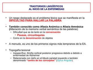 TRASTORNOS LINGÜÍSTICOSTRASTORNOS LINGÜÍSTICOS
AL INICIO DE LA ENFERMEDADAL INICIO DE LA ENFERMEDAD
• Un rasgo destacado es el problema léxico que se manifiesta en la
DIFICULTAD PARA HALLAR LA PALABRA
• También conocido como Afasia Anómica o Afasia Amnésica
(Alteración de la memoria verbal semántica de las palabras)
– Dificultad que se da tanto en la conversación
• Pausas, circunloquios
– Como en la denominación de objetos
• A menudo, es uno de los primeros signos más tempranos de la EA.
• Topogafía lesional
– Inespecífica: Atrofia cortical posterior progresiva debido a debido a
enfermedad de Alzheimer
– Relacionada con daño en el lóbulo parietal izquierdo o también
denominado “centro de los conceptos” (Gyrus Angular).
 