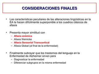 CONSIDERACIONES FINALESCONSIDERACIONES FINALES
• Las características peculiares de las alteraciones lingüísticas en la
EA la hacen difícilmente superponible a los cuadros clásicos de
afasia
• Presenta mayor similitud con
– Afasia anómica
– Afasia Wernicke
– Afasia Sensorial Transcortical
– Afasia Global (al final de la enfermedad)
• Finalmente subrayar que los trastornos del lenguaje en la
Enfermedad de Alzheimer sirven para
– Diagnosticar la enfermedad
– Diferenciar subgrupos en la misma enfermedad
 