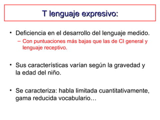 T lenguaje expresivo:T lenguaje expresivo:
• Deficiencia en el desarrollo del lenguaje medido.
– Con puntuaciones más bajas que las de CI general y
lenguaje receptivo.
• Sus características varían según la gravedad y
la edad del niño.
• Se caracteriza: habla limitada cuantitativamente,
gama reducida vocabulario…
 