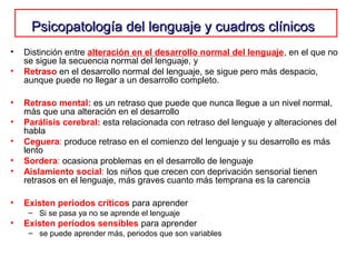 Psicopatología del lenguaje y cuadros clínicosPsicopatología del lenguaje y cuadros clínicos
• Distinción entre alteración en el desarrollo normal del lenguaje, en el que no
se sigue la secuencia normal del lenguaje, y
• Retraso en el desarrollo normal del lenguaje, se sigue pero más despacio,
aunque puede no llegar a un desarrollo completo.
• Retraso mental: es un retraso que puede que nunca llegue a un nivel normal,
más que una alteración en el desarrollo
• Parálisis cerebral: esta relacionada con retraso del lenguaje y alteraciones del
habla
• Ceguera: produce retraso en el comienzo del lenguaje y su desarrollo es más
lento
• Sordera: ocasiona problemas en el desarrollo de lenguaje
• Aislamiento social: los niños que crecen con deprivación sensorial tienen
retrasos en el lenguaje, más graves cuanto más temprana es la carencia
• Existen periodos críticos para aprender
– Si se pasa ya no se aprende el lenguaje
• Existen períodos sensibles para aprender
– se puede aprender más, periodos que son variables
 