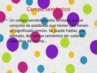 Campo semántico
• Un campo semántico esta formado por un
conjunto de palabreas que tienen que tienen
un significado común. Se puede hablar, por
ejemplo, del campo semántico de: colores,
utensilios de cocina…
 