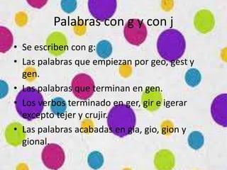 Palabras con g y con j
• Se escriben con g:
• Las palabras que empiezan por geo, gest y
gen.
• Las palabras que terminan en gen.
• Los verbos terminado en ger, gir e igerar
excepto tejer y crujir.
• Las palabras acabadas en gia, gio, gion y
gional.
 