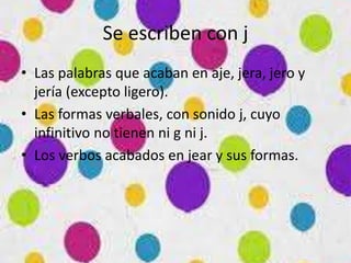 Se escriben con j
• Las palabras que acaban en aje, jera, jero y
jería (excepto ligero).
• Las formas verbales, con sonido j, cuyo
infinitivo no tienen ni g ni j.
• Los verbos acabados en jear y sus formas.
 