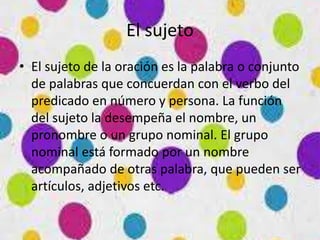 El sujeto
• El sujeto de la oración es la palabra o conjunto
de palabras que concuerdan con el verbo del
predicado en número y persona. La función
del sujeto la desempeña el nombre, un
pronombre o un grupo nominal. El grupo
nominal está formado por un nombre
acompañado de otras palabra, que pueden ser
artículos, adjetivos etc.
 