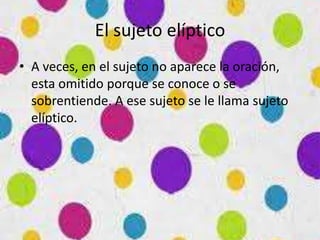 El sujeto elíptico
• A veces, en el sujeto no aparece la oración,
esta omitido porque se conoce o se
sobrentiende. A ese sujeto se le llama sujeto
elíptico.
 
