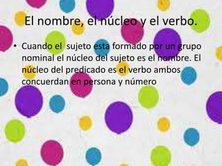 El nombre, el núcleo y el verbo.
• Cuando el sujeto esta formado por un grupo
nominal el núcleo del sujeto es el nombre. El
núcleo del predicado es el verbo ambos
concuerdan en persona y número
 