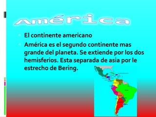  El continente americano
 América es el segundo continente mas
grande del planeta. Se extiende por los dos
hemisferios. Esta separada de asia por le
estrecho de Bering.
 