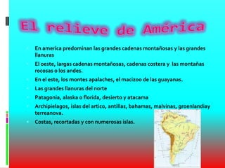  En america predominan las grandes cadenas montañosas y las grandes
llanuras
 El oeste, largas cadenas montañosas, cadenas costera y las montañas
rocosas o los andes.
 En el este, los montes apalaches, el macizoo de las guayanas.
 Las grandes llanuras del norte
 Patagonia, alaska o florida, desierto y atacama
 Archipielagos, islas del artico, antillas, bahamas, malvinas, groenlandiay
terreanova.
 Costas, recortadas y con numerosas islas.
 