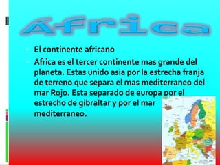  El continente africano
 Africa es el tercer continente mas grande del
planeta. Estas unido asia por la estrecha franja
de terreno que separa el mas mediterraneo del
mar Rojo. Esta separado de europa por el
estrecho de gibraltar y por el mar
mediterraneo.
 