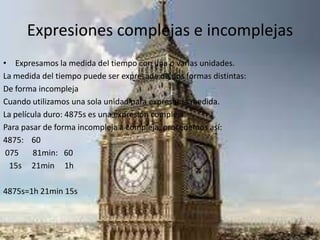 Expresiones complejas e incomplejas
• Expresamos la medida del tiempo con una o varias unidades.
La medida del tiempo puede ser expresada de dos formas distintas:
De forma incompleja
Cuando utilizamos una sola unidad para expresar la medida.
La película duro: 4875s es una expresión compleja.
Para pasar de forma incompleja a compleja, procedemos así:
4875: 60
075 81min: 60
15s 21min 1h
4875s=1h 21min 15s
 