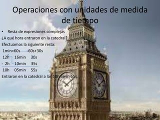 Operaciones con unidades de medida
de tiempo
• Resta de expresiones complejas
¿A qué hora entraron en la catedral?
Efectuamos la siguiente resta:
1min=60s 60s+30s
12h 16min 30s
- 2h 10min 35s
10h 05min 55s
Entraron en la catedral a las 10h 5min 55s.
 