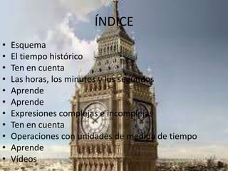 ÍNDICE
• Esquema
• El tiempo histórico
• Ten en cuenta
• Las horas, los minutos y los segundos
• Aprende
• Aprende
• Expresiones complejas e incomplejas
• Ten en cuenta
• Operaciones con unidades de medida de tiempo
• Aprende
• Vídeos
 