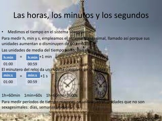 Las horas, los minutos y los segundos
• Medimos el tiempo en el sistema sexagesimal
Para medir h, min y s, empleamos el sistema sexagesimal, llamado así porque sus
unidades aumentan o disminuyen de 60 en 60.
Las unidades de media del tiempo son h, min y s
= i +1 min
El minutero del reloj da una vuelta completa en una hora
= i +1 s
1h=60min 1min=60s 1h=60min=3600s
Para medir períodos de tiempo mayores, se utilizan otras unidades que no son
sexagesimales: días, semanas, meses…
h:min
01:00
h:min
00:59
min:s
01:00
min:s
00:59
 