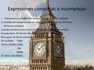 Expresiones complejas e incomplejas
• Expresamos la medida del tiempo con una o varias unidades
La medida del tiempo puede ser expresada de dos formas distintas:
de forma compleja
Cuando utilizamos dos o más unidades para expresar la medida.
El vuelo duró: 2h 20 min 30s es una expresión compleja.
Para pasar de forma compleja a incompleja, procedemos así:
2h=2x3600= 7200s
20min=20x60=1200s
30s
8430s
2h 20min 30s=8430s
 