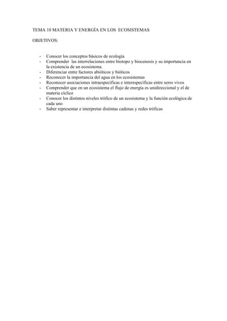 TEMA 10 MATERIA Y ENERGÍA EN LOS ECOSISTEMAS

OBJETIVOS:


  -   Conocer los conceptos básicos de ecología
  -   Comprender las interrelaciones entre biotopo y biocenosis y su importancia en
      la existencia de un ecosistema.
  -   Diferenciar entre factores abióticos y bióticos
  -   Reconocer la importancia del agua en los ecosistemas
  -   Reconocer asociaciones intraespecíficas e interespecíficas entre seres vivos
  -   Comprender que en un ecosistema el flujo de energía es unidireccional y el de
      materia cíclico
  -   Conocer los distintos niveles trófico de un ecosistema y la función ecológica de
      cada uno
  -   Saber representar e interpretar distintas cadenas y redes tróficas
 