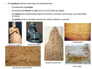 ● En escultura salientan estes tipos de representacións:
– As estatuíñas de orantes.
– As estatuas de deuses ou reis como a do rei Gudea de Lagash
– Os relevos que representaban figuras humanas ou animais monstruosos e que decoraban
os muros.
– As estelas onde se esculpían escenas de vitorias militares e cazarías.
Intendente de Mari Gudea de Lagash
Estela de Naram-Sim
A leona ferida
Asurbanipal cazando leóns
Touro alado
 