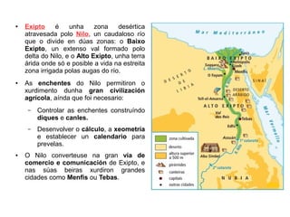 ● Exipto é unha zona desértica
atravesada polo Nilo, un caudaloso río
que o divide en dúas zonas: o Baixo
Exipto, un extenso val formado polo
delta do Nilo, e o Alto Exipto, unha terra
árida onde só e posible a vida na estreita
zona irrigada polas augas do río.
● As enchentes do Nilo permitiron o
xurdimento dunha gran civilización
agrícola, aínda que foi necesario:
– Controlar as enchentes construíndo
diques e canles.
– Desenvolver o cálculo, a xeometría
e establecer un calendario para
prevelas.
● O Nilo converteuse na gran vía de
comercio e comunicación de Exipto, e
nas súas beiras xurdiron grandes
cidades como Menfis ou Tebas.
 