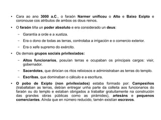 ● Cara ao ano 3000 a.C., o faraón Narmer unificou o Alto e Baixo Exipto e
coronouse cos atributos de ambos os dous reinos.
● O faraón tiña un poder absoluto e era considerado un deus:
– Garantía a orde e a xustiza.
– Era o dono de todas as terras, controlaba a irrigación e o comercio exterior.
– Era o xefe supremo do exército.
● Os demais grupos sociais privilexiados:
– Altos funcionarios, posuían terras e ocupaban os principais cargos: visir,
gobernador.
– Sacerdotes, que dirixían os ritos relixiosos e administraban as terras do templo.
– Escribas, que dominaban o cálculo e a escritura.
● O pobo de Exipto (non privilexiados) estaba formado por: Campesiños
(traballaban as terras, debían entregar unha parte da colleita aos funcionarios do
faraón ou do templo e estaban obrigados a traballar gratuitamente na construción
das grandes obras públicas como as pirámides), artesáns e pequenos
comerciantes. Aínda que en número reducido, tamén existían escravos.
 