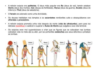 ● A relixión exipcia era politeísta. O deus máis popular era Ra (deus do sol), tamén estaban
Osiris (deus dos mortos), Isis (deusa da fertilidade), Horus (deus da guerra), Anubis (deus do
inferno) e Thot (deus da sabedoría).
● O faraón era adorado como unha divinidade.
● Os deuses habitaban nos templos e os sacerdotes rendíanlles culto e obsequiábanos con
ofrendas e procesións.
● A relixión exipcia prometía unha vida despois da morte (vida de ultratumba), pero para iso
debíase momificar o cadáver e superar o Xuízo de Osiris que xulgaba a súa vida terrenal.
● Os exipcios eran moi supersticiosos e crían que as figuras que se colocaban nas tumbas
cobraban vida no máis alá ou alén, por iso poñíanlles estatuíñas aos seus defuntos e pintaban
as tumbas.
 