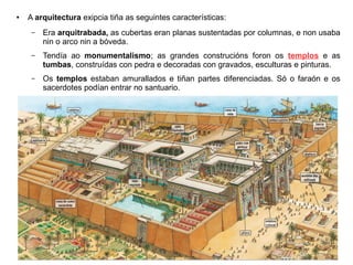 ● A arquitectura exipcia tiña as seguintes características:
– Era arquitrabada, as cubertas eran planas sustentadas por columnas, e non usaba
nin o arco nin a bóveda.
– Tendía ao monumentalismo; as grandes construcións foron os templos e as
tumbas, construídas con pedra e decoradas con gravados, esculturas e pinturas.
– Os templos estaban amurallados e tiñan partes diferenciadas. Só o faraón e os
sacerdotes podían entrar no santuario.
 